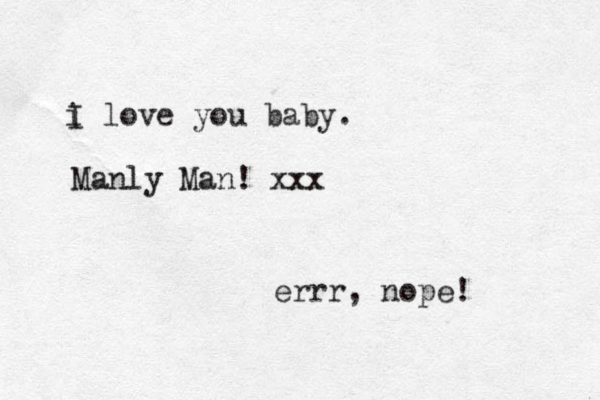 i love you baby. I Manly Man! xxx errr, nope!