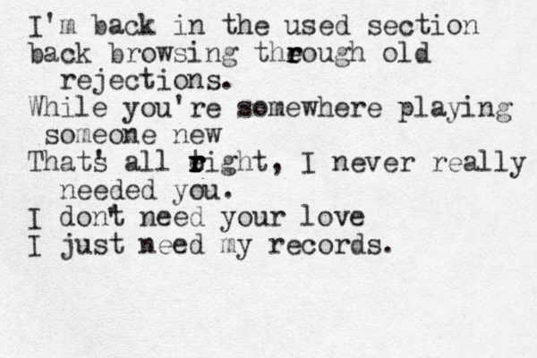 I'm back in the used section back browsing the r r rough old rejections . While you're somewhere playing someone new Thats ' all tight r r e r r r r , I never really needed you. I dont ' need your love I just need my records. '