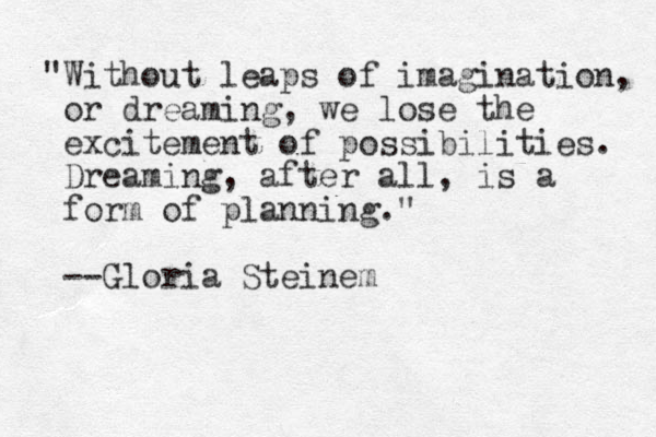 "Without leaps of imagination, or dreaming, we lose the excitement of possibilities. Dreaming, after all, is a form of planning." --Gloria Steinem