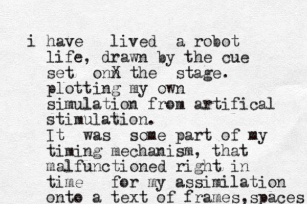 i have lived a robot life, drawn by the cue set onn X the stage. plotting my own simulation from artifical stimulation. It was some part of my timing mechanism, that malfunctioned right in time for my assimilation onto a text of frames ,spaces 