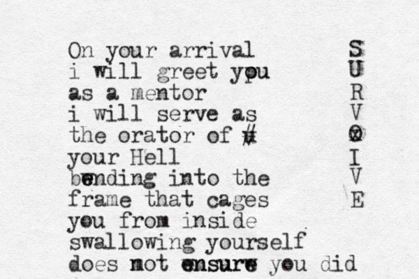 On your arrival i will greet yp o ou u as a mentor i will serve as the orator of u # your Hell bw e e ending into the frame that cages you from inside swallowing yourself does m not wnsurw e ensure e you did S U R V O x I V E 