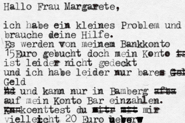 Hallo Frau Margarete, ich habe ein kleines Problem und brauche deine Hilfe. Es werden von meinem Bankkonto 15 Euro gebucht doch mein Konto ist == ist leider nicht gedeckt und ich habe leider nur bares Geld = = = Geld nd " == und kann nur in Bamberg af = = ba == auf mein Konto Bar einzahlen. K nn == = koenttest du mit =r - ==== mit === === === mir viellec i i i cht 20 Euro berw u u u b b be e e r rw w w w w w w 