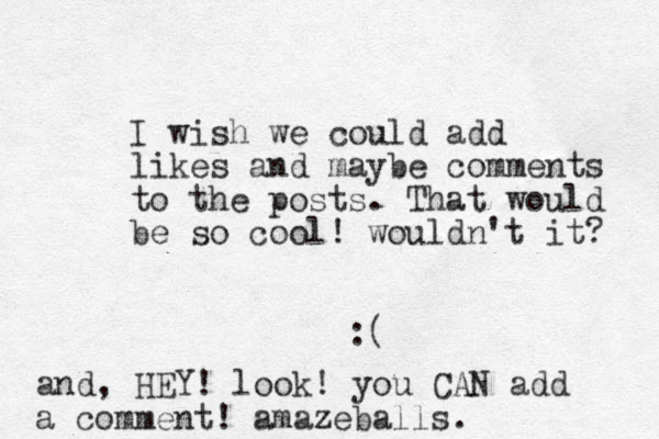 I wish we could add likes and maybe comments to the posts. That would be so cool! wouldn't it? :( and, HEY! look! you CAN add a comment! amazeballs.