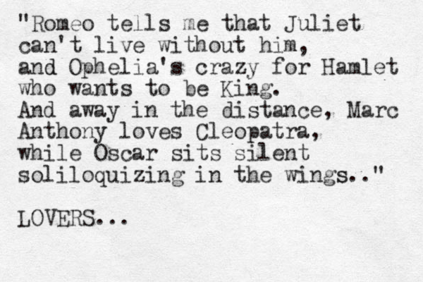 "Romeo tells me that Juliet can't live without him, and d Ophelia's crazy for Hamlet who wants to be King. And away in the distance, Marc Anthony loves Cleopatra, while Oscar sits silent soliloquizing in the wings s.." LOVERS...