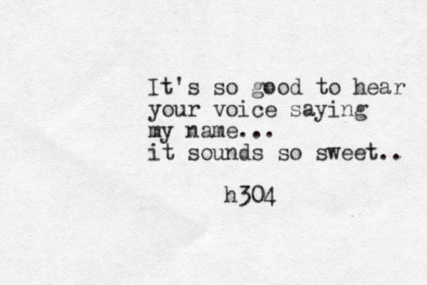 It's so good to hear your voice saying my name... it sounds so sweet.. h304 