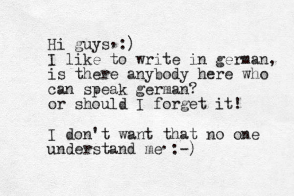 Hi guys :) I like to write in german, is there anybody here who can speak german? or should I forget it! I don't want that no one understand me :-) , . 