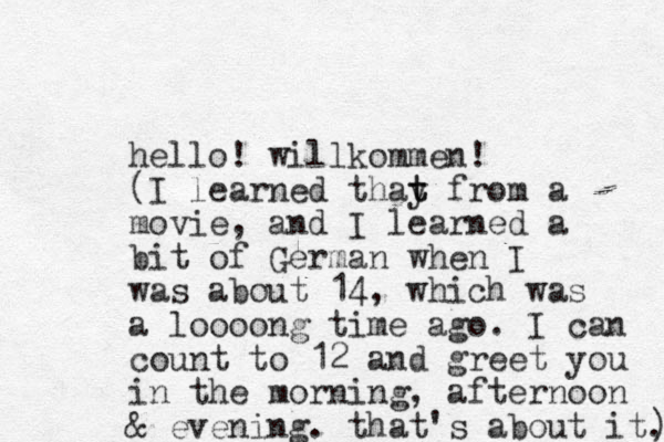 hello! willkommen! (I learned thay t t from a movie, and I learned a bit of German when I was about 14, which was a loooong time ago. I can count to 12 and greet you in the morning, afternoon & evening. that's about it.) ) 