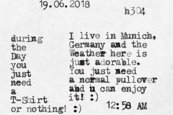 I live in Munich, Germany and the Weather here is just adorable. You just need a normal pullover abd n n h u u u can enjoy it! :) 12:58 AM during the Day you just need a T-Shirt or nothing! : ) 19.06.2018 h304 