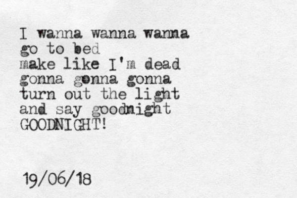 I wanna wanna wanna go to bed make like I'm dead gonna gonna gonna turn out the light and say goodnight GOODNIGHT! 19/06/18 