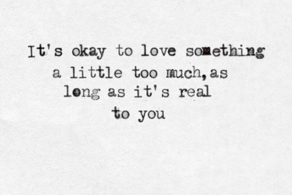 It t's s okay to love l something a little too m much as , long as it's real to you 