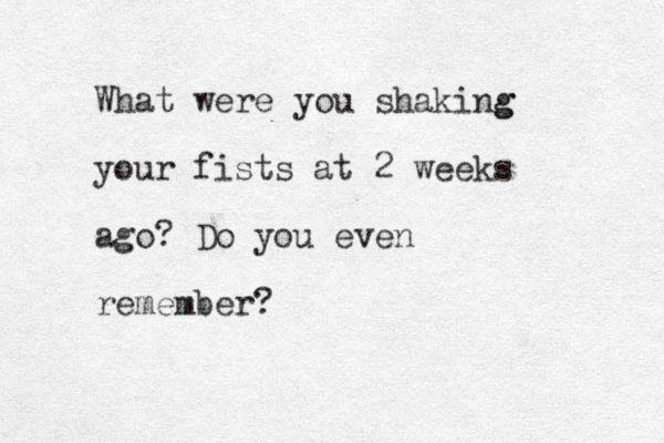 What were you shaki g ng your fists at 2 weeks ago? Do you even remember?