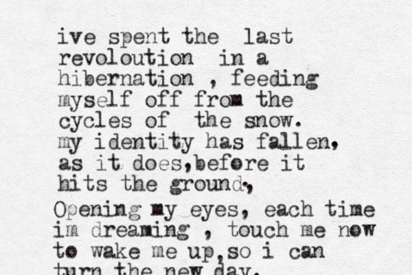 ive spent the last revoloution in a hibernation , feeding myself off from the cycles of the snow. my identity has fallen as it does before it hits the ground, . , , . Opening my eyes, each time im dreaming , touch me now to wake me up so i can turn the new day. , 