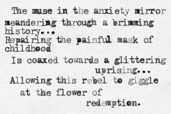 The muse in the anxiety mirror meandering through a brimming history... Repairing the painful mask of childhood Is coaxed towards a glittering uprising... Allowing this rebel to giggle at the flower of redemption. 