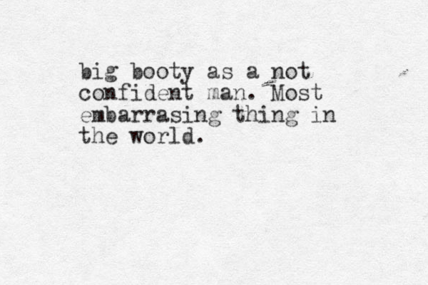 big booty as a not confident man. Most embarrasing thing in the world. 