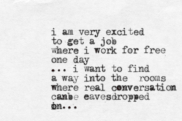 i am very excited to get a job where i work for free one day ... i want to find a way into the rooms where real conversation can be eavesdropped i o on...