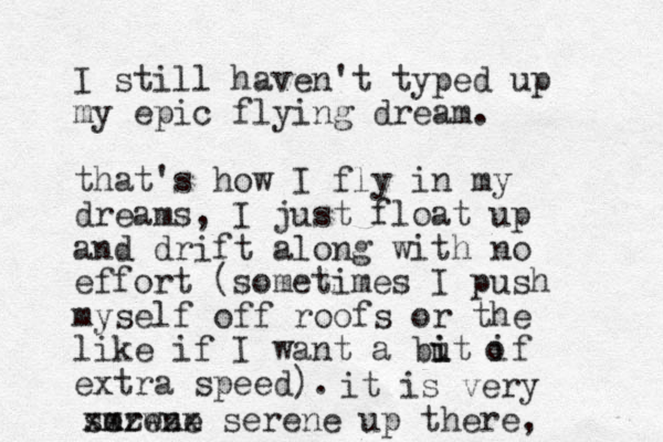 I still haven't typed up my epic flying dream. that's how I fly in my dreams, I just float up and drift along with no effort (sometimes I push myself off roofs or the like if I want a but if i i extra speed). o it is very m serwne e xxzzzz x serene up there,