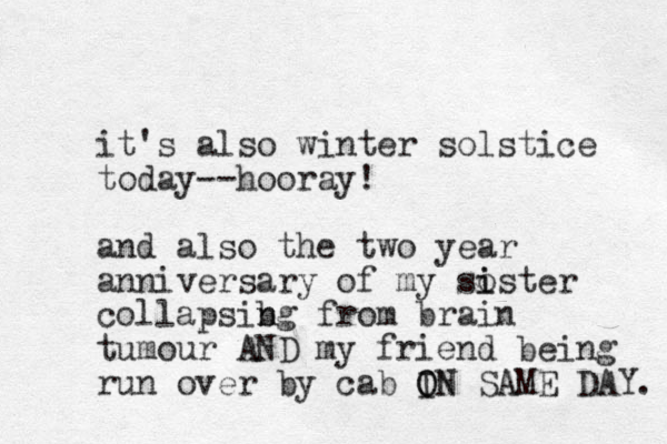 it's also winter solstice today--hooray! and also the two year anniversary of my soster i i collapsibg n n from brain tumour AND my friend being run over by cab IN SAME DAY. O ON 