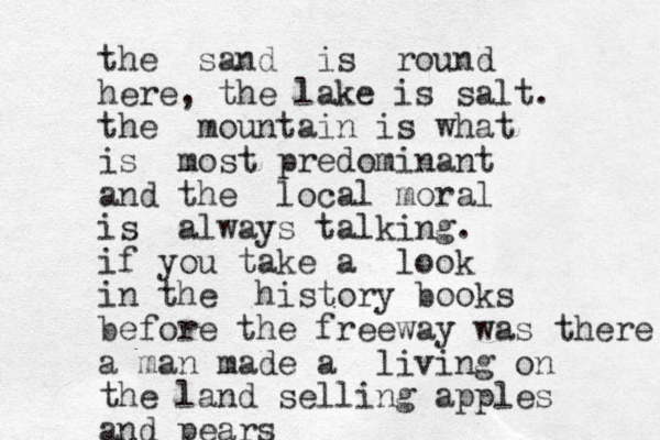 the sand is round here, the lake is salt. the mountain is what is most predominant and the local moral is always talking. if you take a look in the history books before the freeway was there a man made a living on the land selling apples and pears
