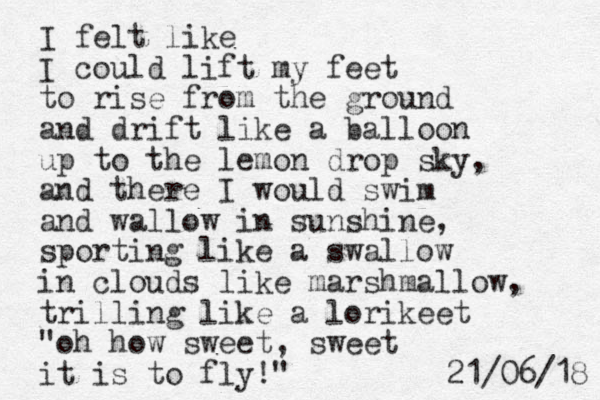 I felt like I could lift my feet to rise from the ground and drift like a balloon up to the lemon drop sky, and there I would swim and wallow in sunshine, sporting like a swallow in clouds like marshmallow, trilling like a lorikeet "oh how sweet, sweet it is to fly!" 8 1 / 6 0 / 1 2 