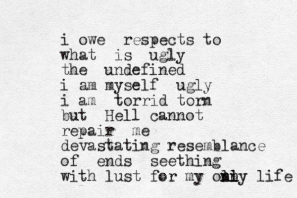 i owe respects to what is ugly the undefined i am myself ugly i am torrid torn but Hell cannot repair me devastating resemblance of ends seething with lust for my oln n nly i life 