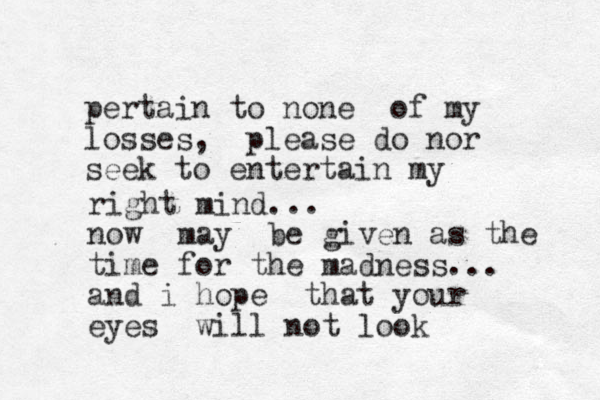 pertain to none of my losses, please do nor seek to entertain my right mind... now may be given as the time for the madness... and i hope that your eyes will not look