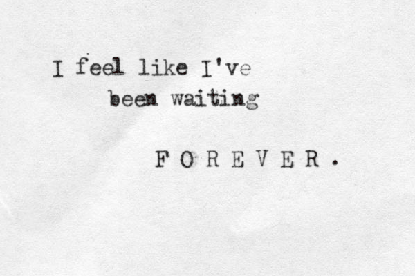 I feel like I've been waiting F O R E V E R . 