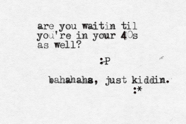are you waitin til you're in your 40s as well? :P bahahahs a, just kiddin. :* 