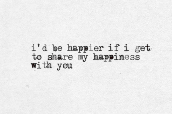 i'd be happier if i get to share my happiness with you