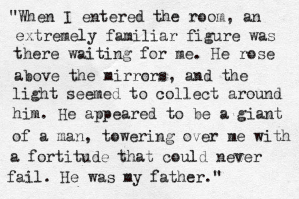 "When I entered the room, an extremely familiar figure was there waiting for me. He rose above the mirrors, and the light seemed to collect around him. He appeared to be a giant of a man, towering over me with a fortitude that could never fail. He was my father."