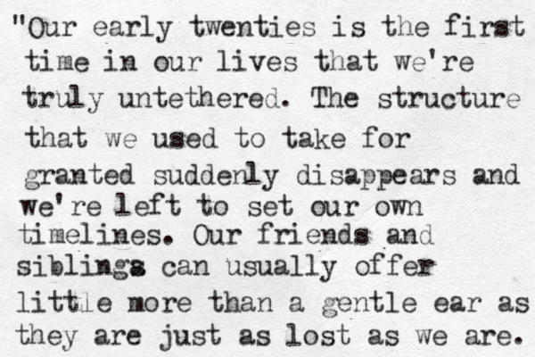 "Our early twenties is the first time in our lives that we're truly untethered. The structure that we used to take for granted suddenly disappears and we're left to set our own timelines. Our friends and siblinga s can usually offer little more than a gentle ear as they are just as lost as we are. 