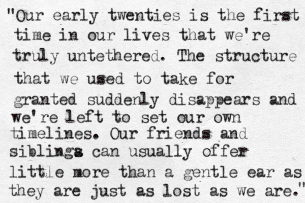"Our early twenties is the first time in our lives that we're truly untethered. The structure that we used to take for granted suddenly disappears and we're left to set our own timelines. Our friends and siblinga s can usually offer little more than a gentle ear as they are just as lost as we are. " 