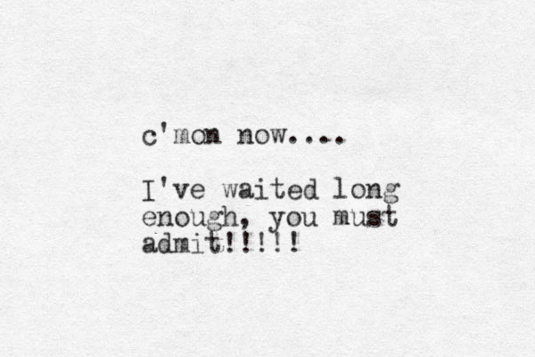 c'mon now.... I've waited long enough, you must admit!!!!!