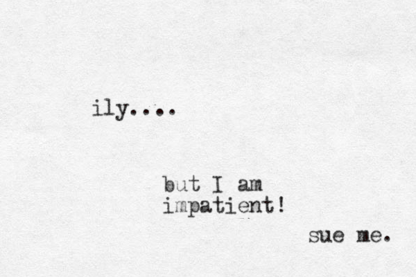 ily.... but I am impatient! sue me. 
