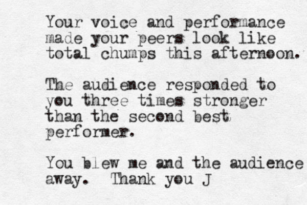 Your voice and performance made your peers look like total chumps this afternoon. The audience responded to you three times stronger than the second best performer. You blew me and the audience away. Thank you J 