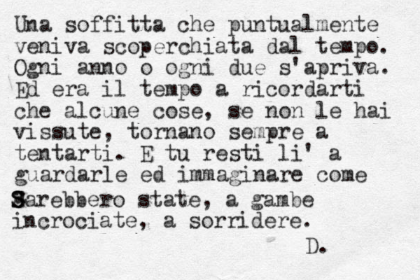 Una soffitta che puntualmente veniva scoperchiata dal tempo. Ogni anno o ogni due s'apriva. Ed era il tempo a ricordarti che alcune cose, se non le hai vissute, tornano sempre a tentarti. E tu resti li' a guardarle ed immaginare come a S S Sarebbero state, a gambe incrociate, a sorridere. D.