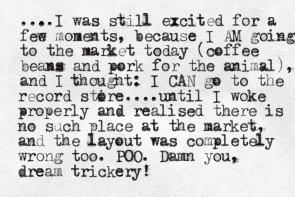 ....I was still excited for a fee w moments, because I AM going to the market today (coffee beans and pork for the animal), and I thought: I CAN go to the record stire o ....until I woke properly and realised there is no such place at the market, and the layout was completely wrong too. POO. Damn you, dream trickery!