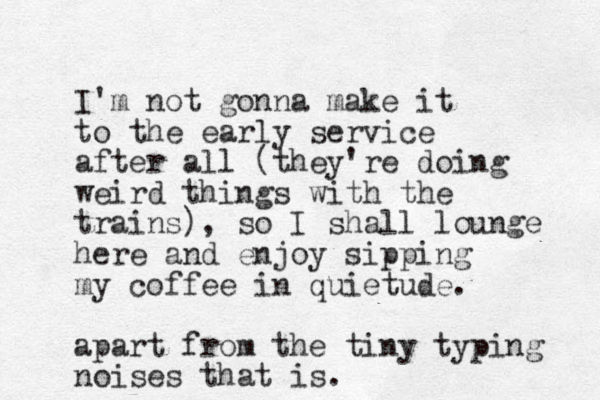 I'm not gonna make it to the early service after all (they're doing weird things with the trains), so I shall lounge here and enjoy sipping my coffee in quietude. apart from the tiny typing noises that is.
