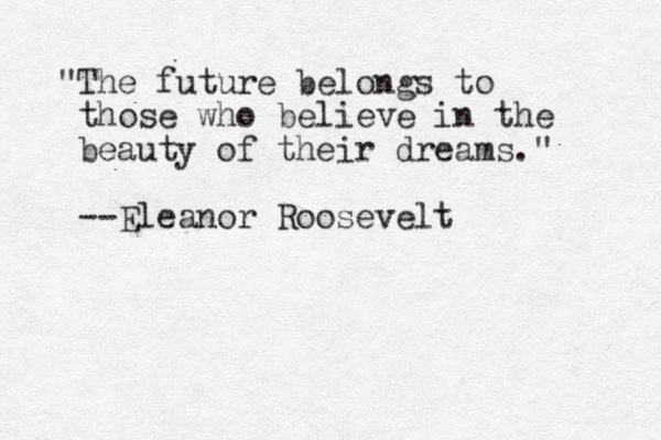 "The future belongs to those who believe in the beauty of their dreams." --Eleanor Roosevelt