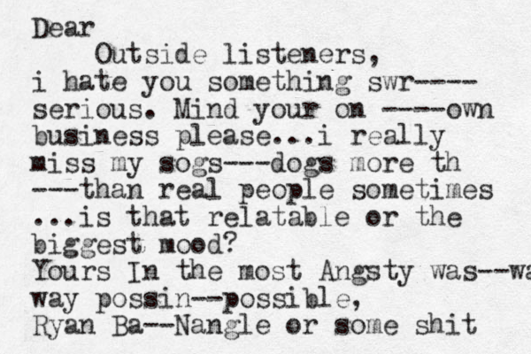 Dear Outside listeners, i hate you something swr---- serious. Mind your on ----own business please...i really miss my sogs---dogs more th ---than real people sometimes ...is that relatable or the biggest mood? Yours In the most Angsty was--wa way possin--possible, Ryan Ba--Nangle or some shit 