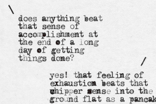 does anything beat that sense of accomplishment at the end of a long day of getting things done? \ yes! that feeling of exhaustion beats that v c chipper sense into the ground flat as a pancak / 