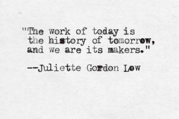 "The work of today is the history of tomorrow, and we are its makers." --Juliette Gordon Low 