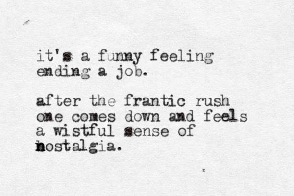 it's a funny feeling ending a job. after the frantic rush one comes down and feels a wistful sense of b n nostalgia. n 