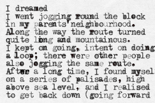 I dreamed I went jogging round the block in my parents' neighbourhood. Along the way the route turned quite ling o o and mountainous. I kept on going, intent on doing a loop; there were other people also jogging the same route. Aftwe a er er long time, I found myself on a series of palisades, high above sea level, and I realised to get back down (going forward 