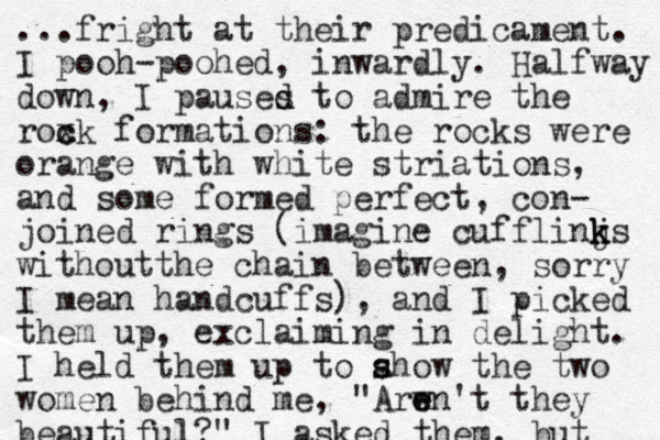 ...fright at their predicament. I pooh-poohed, inwardly. Halfway down, I pauses to d d admire the roxk c c formations: the rocks were orange with white striations, and some formed perfect , con- joined rings (imagine cufflinjs k k k without he t chain between, sorry I mean handcuffs), and I picked them up, exclaiming in delight. I held them up to ahow s s the two women behind me, "Arwn' e e t they beautiful?" I asked them, but 