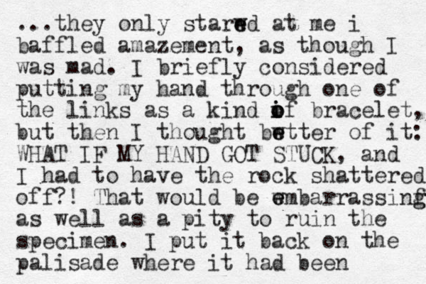 ...they only starwd at e e me i baffled amazement, as though I was mad. I briefly considered putting my hand through one of the links as a kind if i o o o bracelet, but then I thought bwtter e e of it: WHAT IF MY HAND GOT STUCK, and I had to have the rock shattered off?! That would be wm e e barrassinf g g as well as a pity to ruin the specimen. I put it back on the palisade where it had been 
