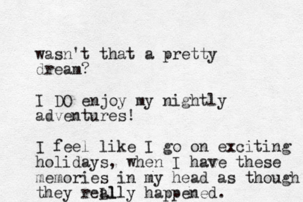 wasn't that a pretty dream? I DO enjoy my nightly adventures! I feel like I go on exciting holidays, when I have these memories in my head as though they reLl ally happened.