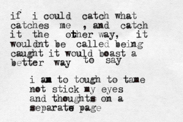 if i could catch what catches me , and catch it the or t t ther way, it wouldnt be called being caught it would boast a better way to say i an m m to tough to tame not stick my eyes and thoughts on a separatw e e page 