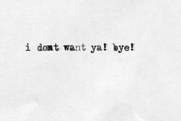 i dont want ya! bye!