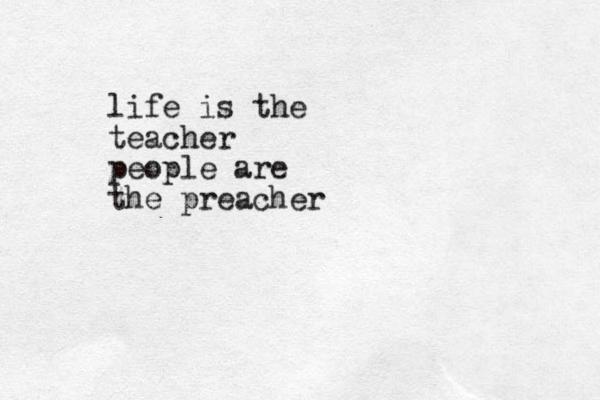 life is the teacher people are the preacher