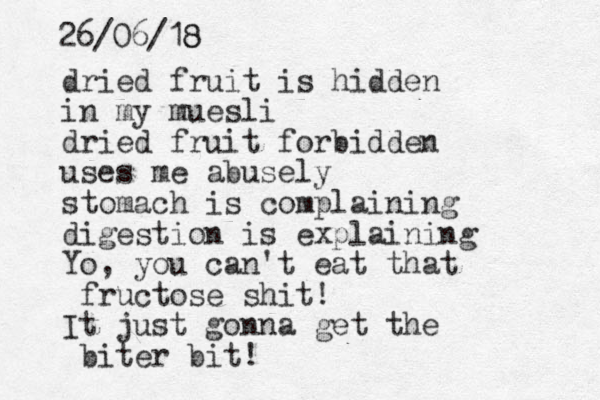 dried fruit is hidden in my muesli dried fruit forbidden uses me abusely stomach is complaining digestion is explaining Yo, you can't eat that fructose shit! It just gonna get the biter bit! 26/06/18 8